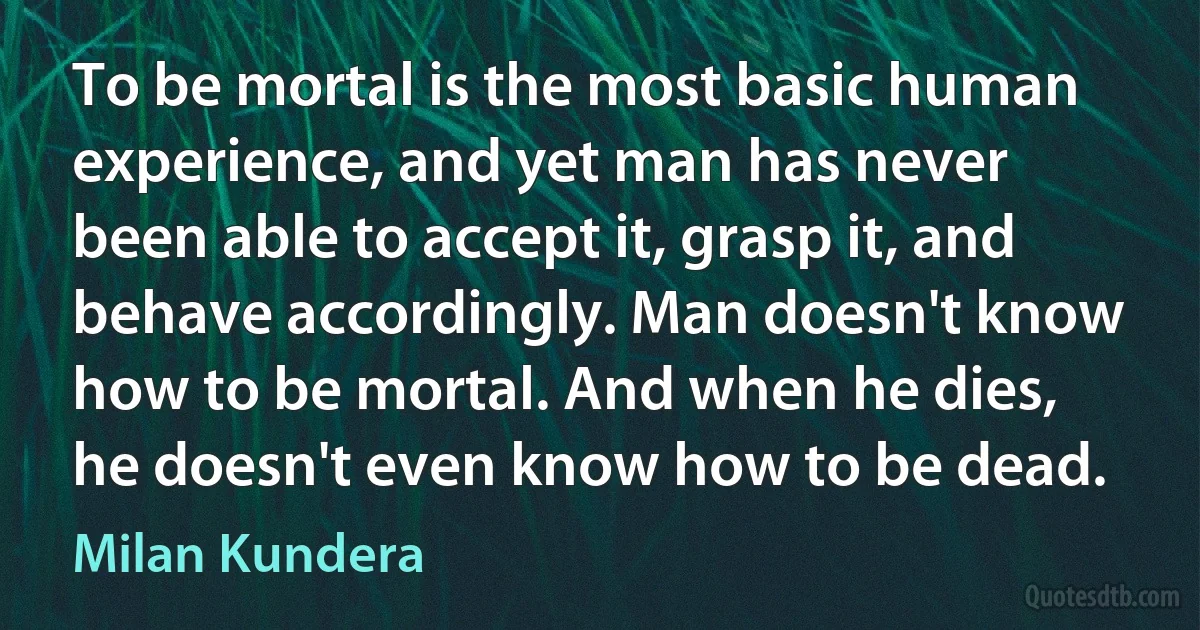 To be mortal is the most basic human experience, and yet man has never been able to accept it, grasp it, and behave accordingly. Man doesn't know how to be mortal. And when he dies, he doesn't even know how to be dead. (Milan Kundera)