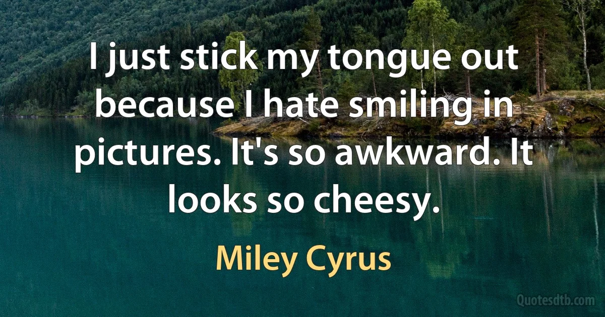 I just stick my tongue out because I hate smiling in pictures. It's so awkward. It looks so cheesy. (Miley Cyrus)