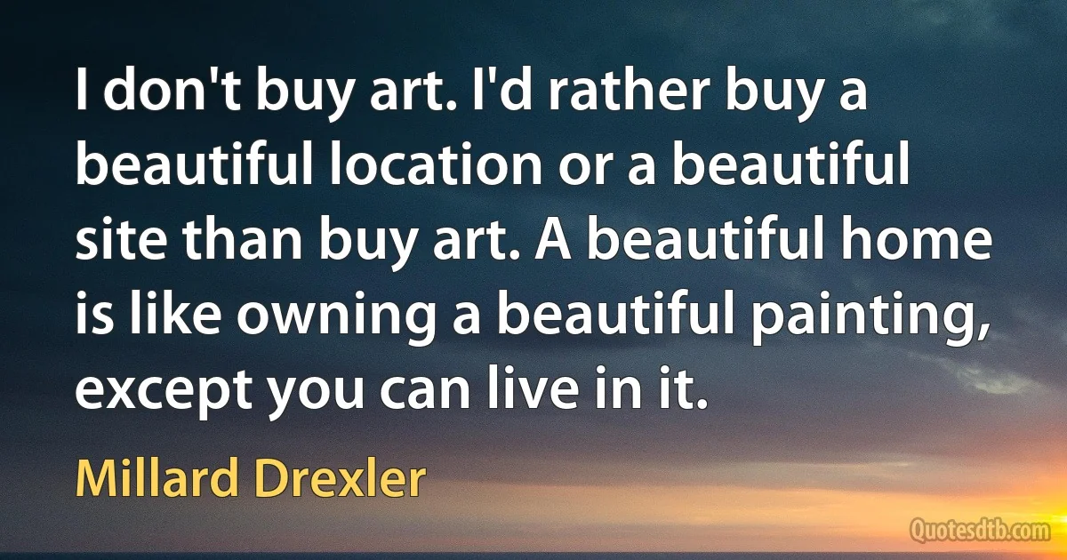 I don't buy art. I'd rather buy a beautiful location or a beautiful site than buy art. A beautiful home is like owning a beautiful painting, except you can live in it. (Millard Drexler)