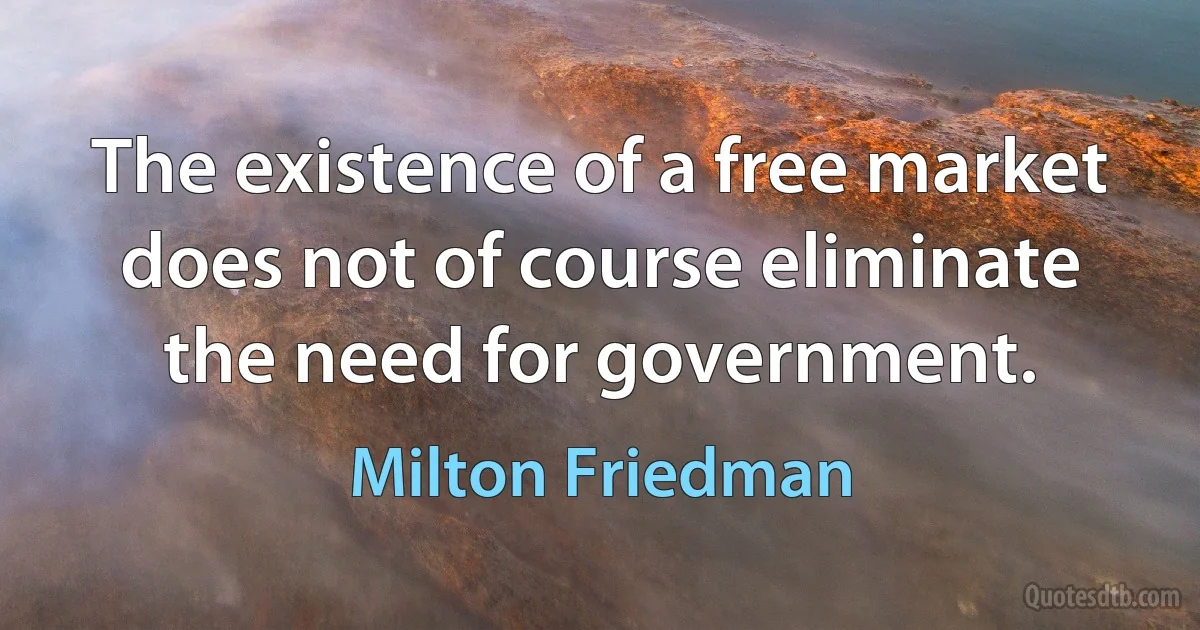 The existence of a free market does not of course eliminate the need for government. (Milton Friedman)