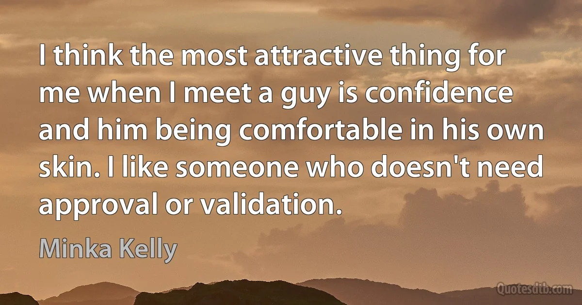 I think the most attractive thing for me when I meet a guy is confidence and him being comfortable in his own skin. I like someone who doesn't need approval or validation. (Minka Kelly)