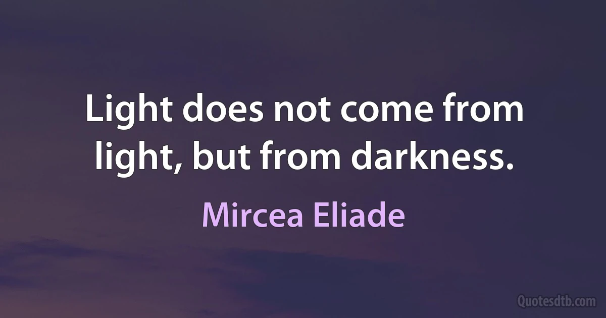 Light does not come from light, but from darkness. (Mircea Eliade)