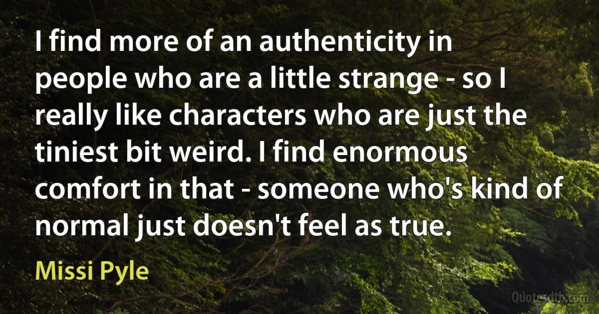 I find more of an authenticity in people who are a little strange - so I really like characters who are just the tiniest bit weird. I find enormous comfort in that - someone who's kind of normal just doesn't feel as true. (Missi Pyle)