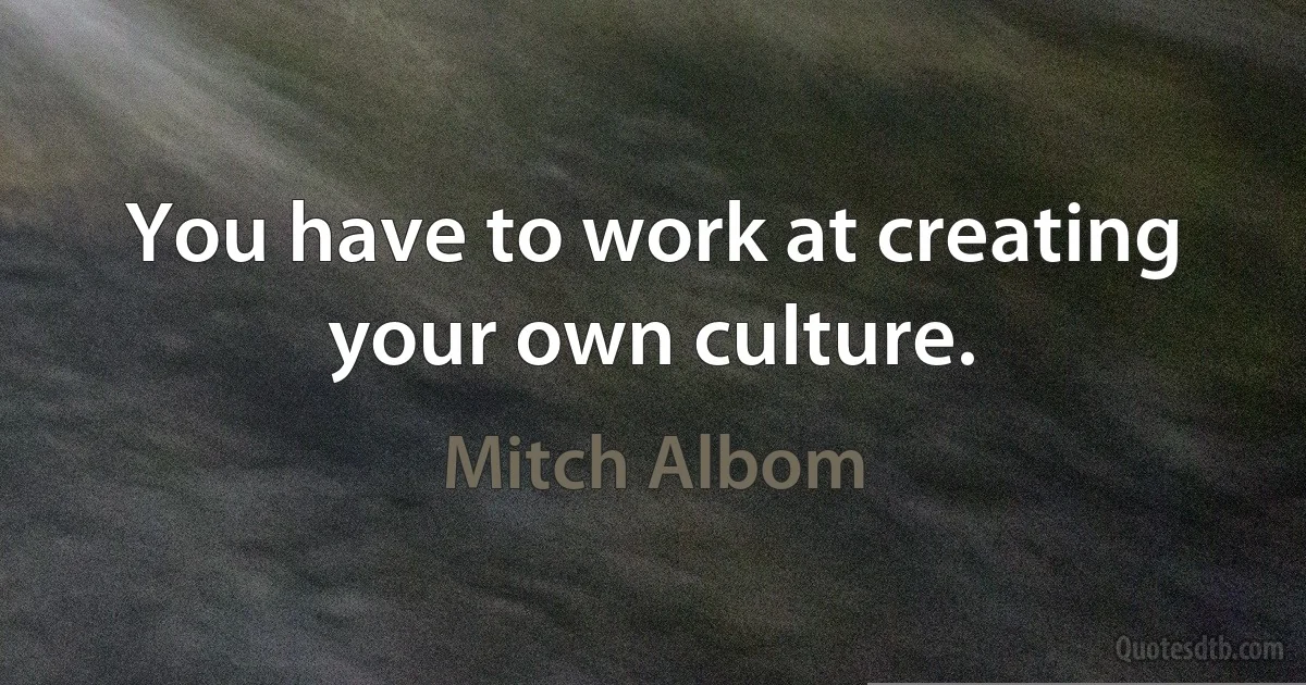 You have to work at creating your own culture. (Mitch Albom)