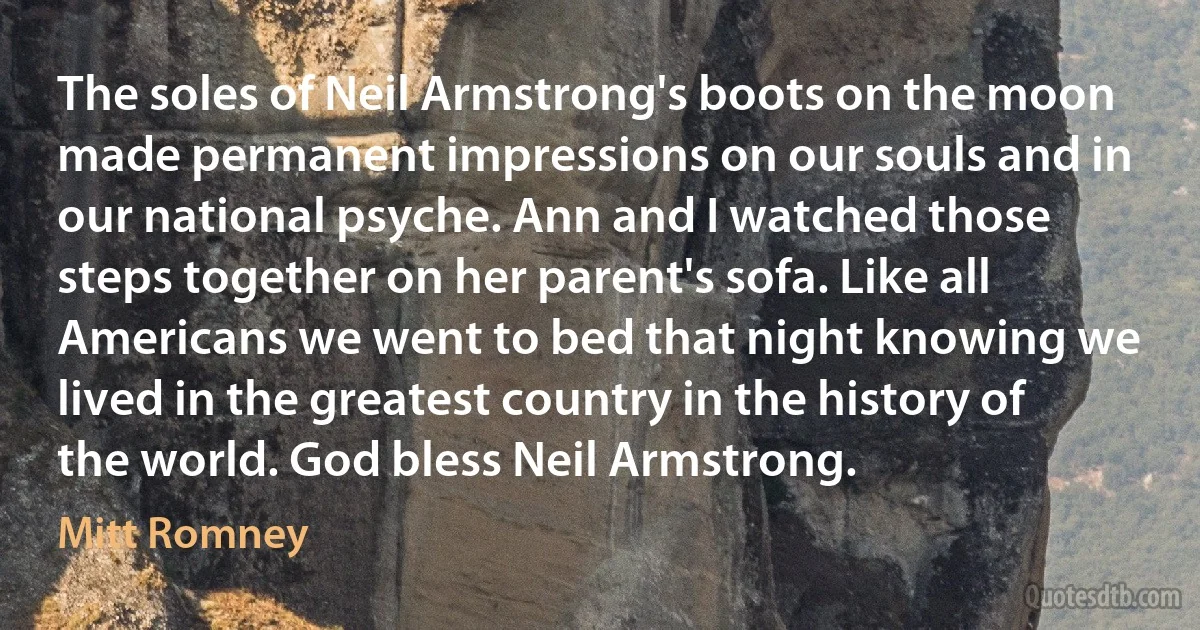 The soles of Neil Armstrong's boots on the moon made permanent impressions on our souls and in our national psyche. Ann and I watched those steps together on her parent's sofa. Like all Americans we went to bed that night knowing we lived in the greatest country in the history of the world. God bless Neil Armstrong. (Mitt Romney)