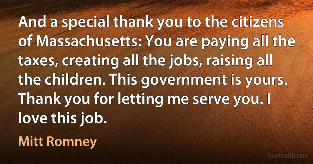 And a special thank you to the citizens of Massachusetts: You are paying all the taxes, creating all the jobs, raising all the children. This government is yours. Thank you for letting me serve you. I love this job. (Mitt Romney)