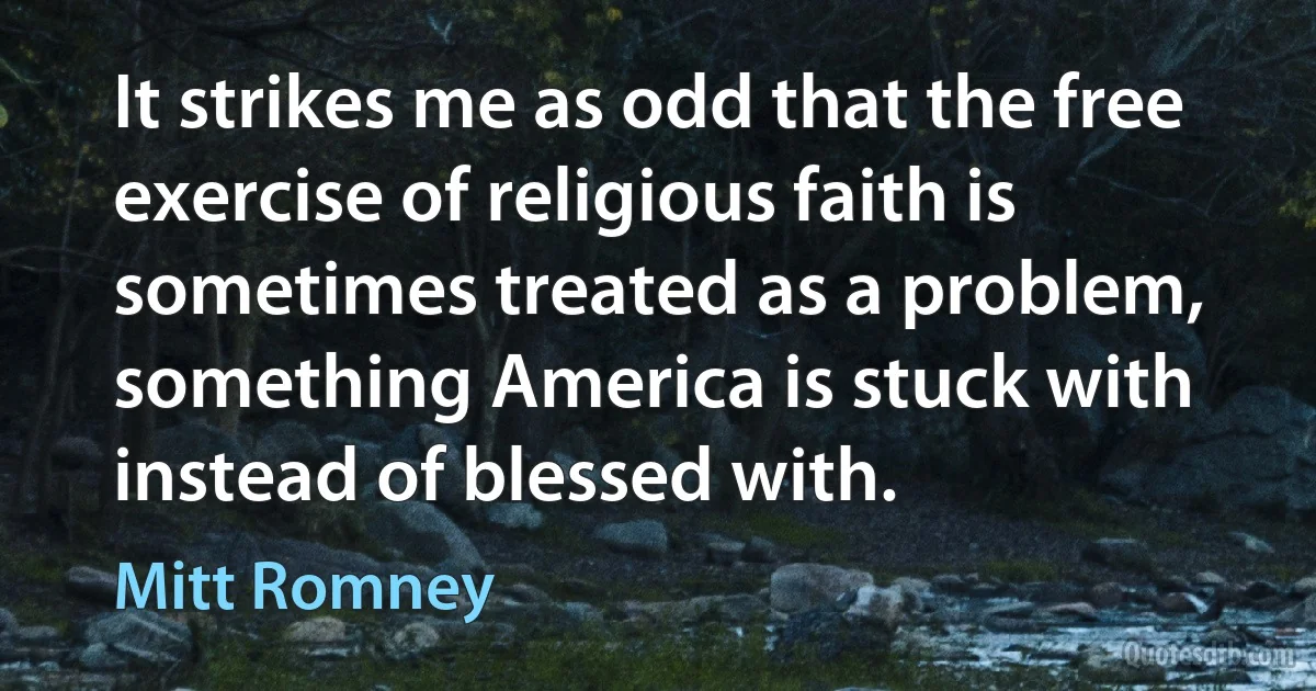 It strikes me as odd that the free exercise of religious faith is sometimes treated as a problem, something America is stuck with instead of blessed with. (Mitt Romney)