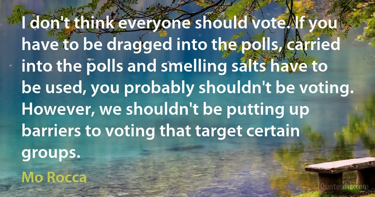 I don't think everyone should vote. If you have to be dragged into the polls, carried into the polls and smelling salts have to be used, you probably shouldn't be voting. However, we shouldn't be putting up barriers to voting that target certain groups. (Mo Rocca)