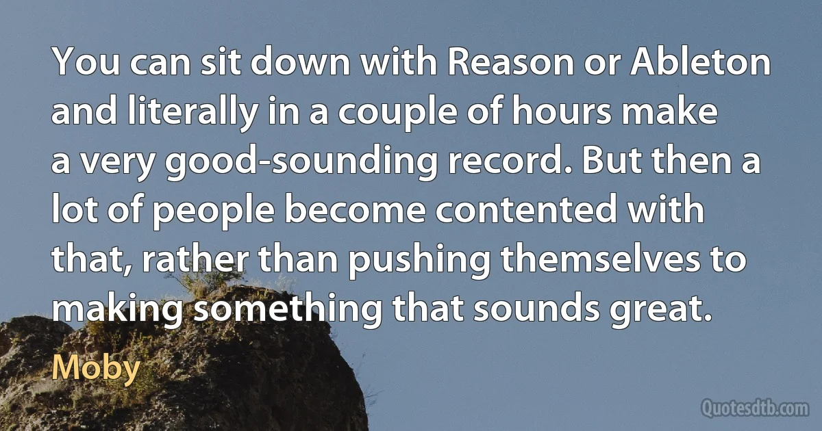 You can sit down with Reason or Ableton and literally in a couple of hours make a very good-sounding record. But then a lot of people become contented with that, rather than pushing themselves to making something that sounds great. (Moby)