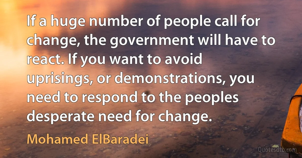 If a huge number of people call for change, the government will have to react. If you want to avoid uprisings, or demonstrations, you need to respond to the peoples desperate need for change. (Mohamed ElBaradei)