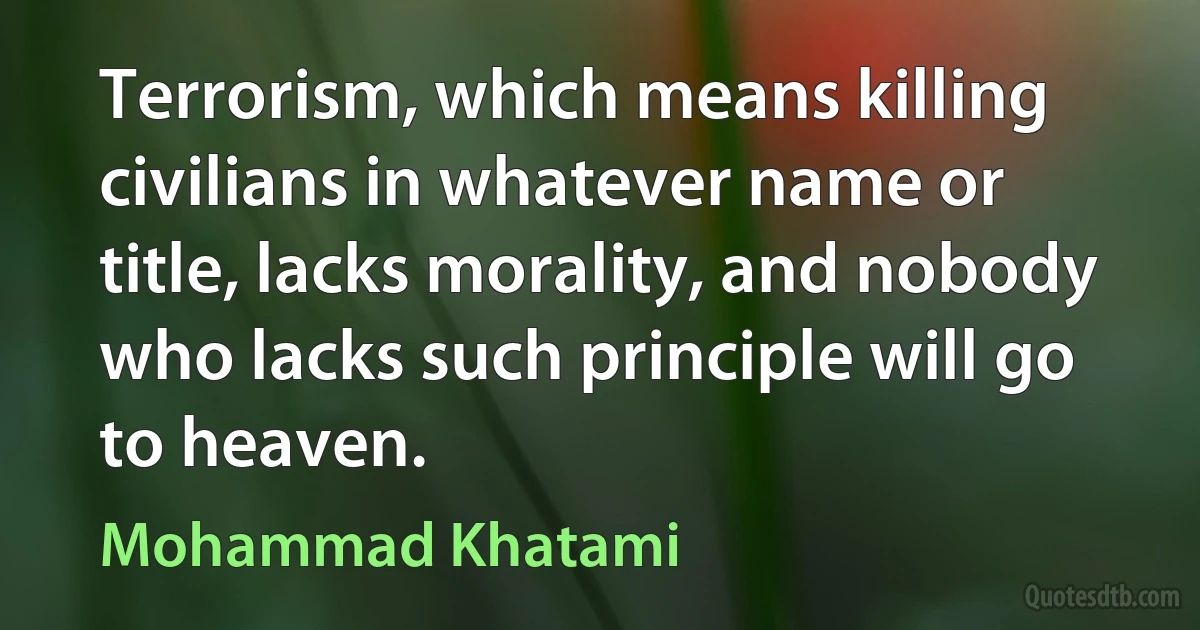 Terrorism, which means killing civilians in whatever name or title, lacks morality, and nobody who lacks such principle will go to heaven. (Mohammad Khatami)