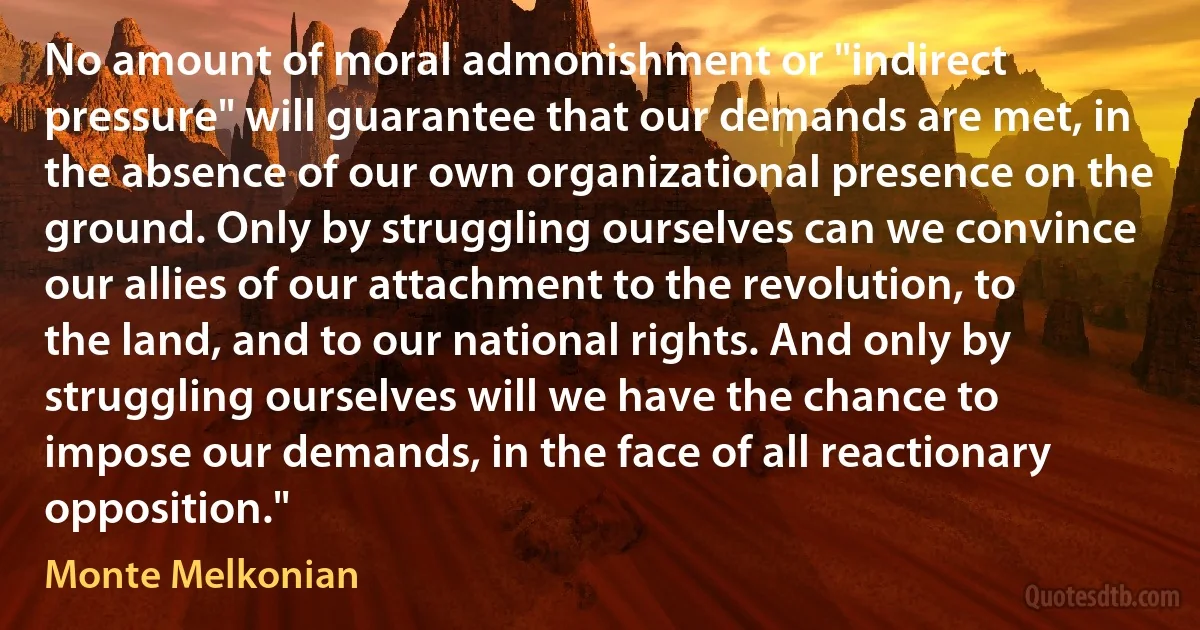 No amount of moral admonishment or "indirect pressure" will guarantee that our demands are met, in the absence of our own organizational presence on the ground. Only by struggling ourselves can we convince our allies of our attachment to the revolution, to the land, and to our national rights. And only by struggling ourselves will we have the chance to impose our demands, in the face of all reactionary opposition." (Monte Melkonian)