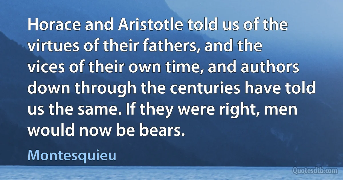 Horace and Aristotle told us of the virtues of their fathers, and the vices of their own time, and authors down through the centuries have told us the same. If they were right, men would now be bears. (Montesquieu)