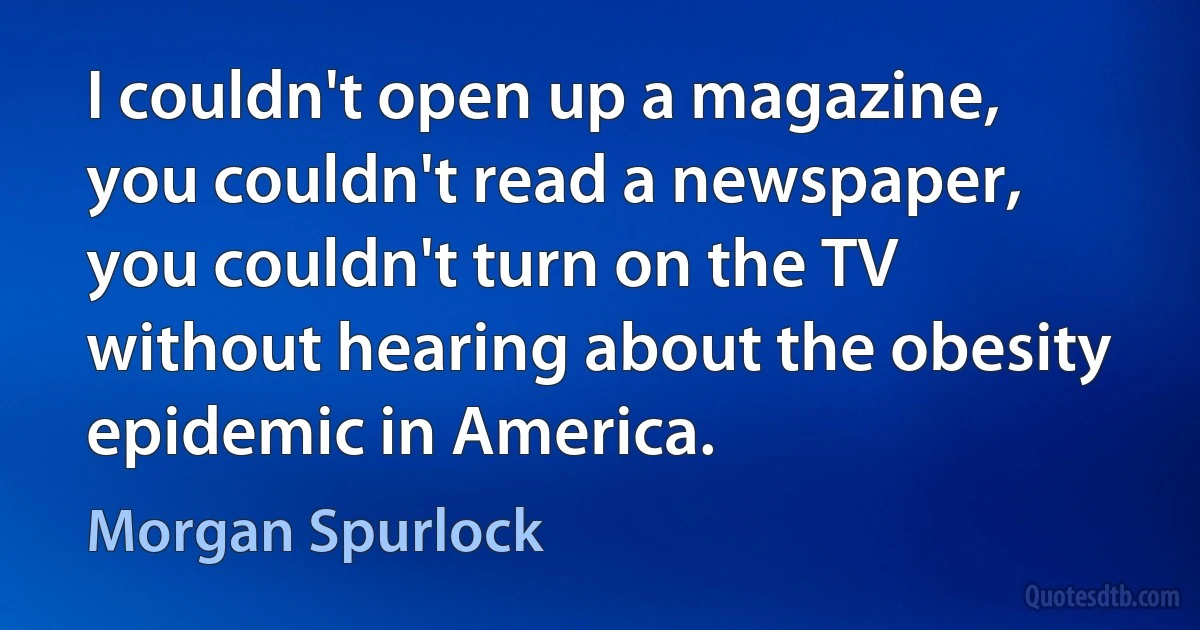 I couldn't open up a magazine, you couldn't read a newspaper, you couldn't turn on the TV without hearing about the obesity epidemic in America. (Morgan Spurlock)