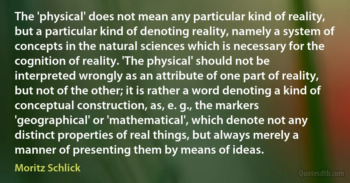 The 'physical' does not mean any particular kind of reality, but a particular kind of denoting reality, namely a system of concepts in the natural sciences which is necessary for the cognition of reality. 'The physical' should not be interpreted wrongly as an attribute of one part of reality, but not of the other; it is rather a word denoting a kind of conceptual construction, as, e. g., the markers 'geographical' or 'mathematical', which denote not any distinct properties of real things, but always merely a manner of presenting them by means of ideas. (Moritz Schlick)