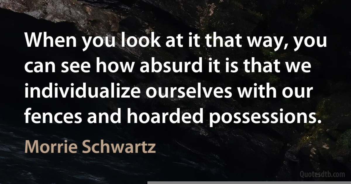 When you look at it that way, you can see how absurd it is that we individualize ourselves with our fences and hoarded possessions. (Morrie Schwartz)