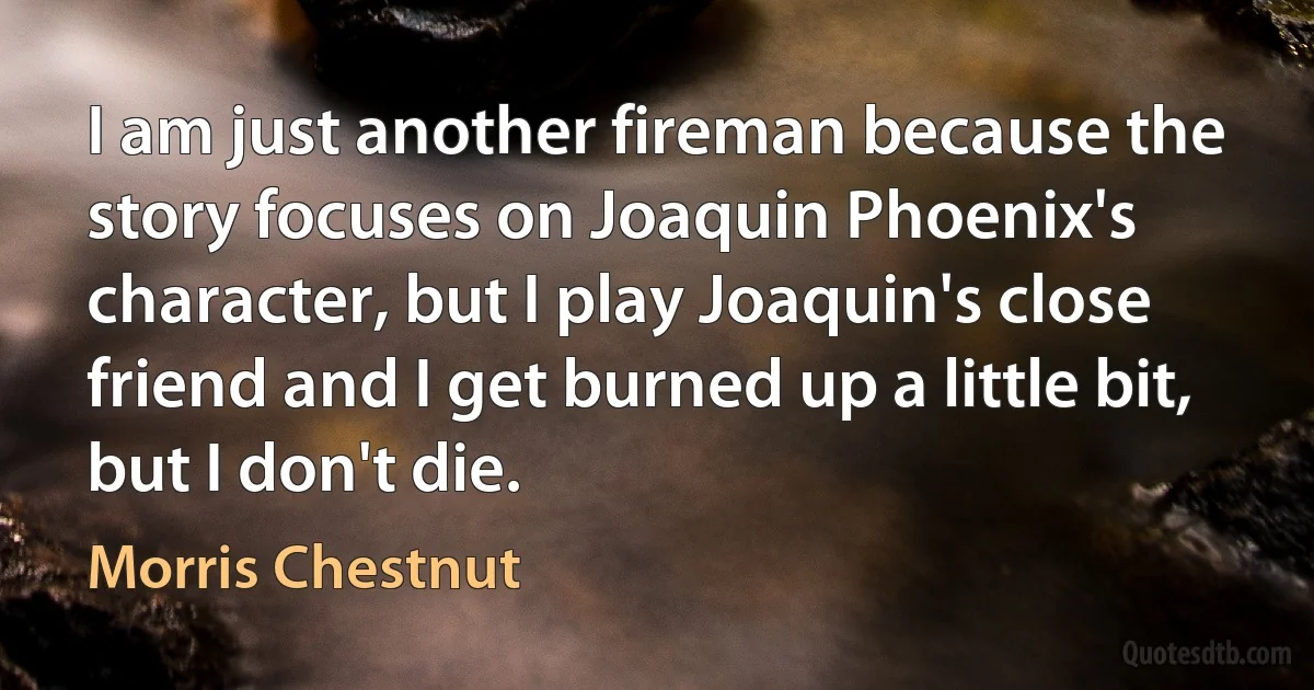 I am just another fireman because the story focuses on Joaquin Phoenix's character, but I play Joaquin's close friend and I get burned up a little bit, but I don't die. (Morris Chestnut)