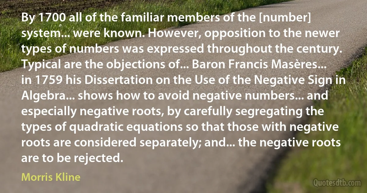 By 1700 all of the familiar members of the [number] system... were known. However, opposition to the newer types of numbers was expressed throughout the century. Typical are the objections of... Baron Francis Masères... in 1759 his Dissertation on the Use of the Negative Sign in Algebra... shows how to avoid negative numbers... and especially negative roots, by carefully segregating the types of quadratic equations so that those with negative roots are considered separately; and... the negative roots are to be rejected. (Morris Kline)