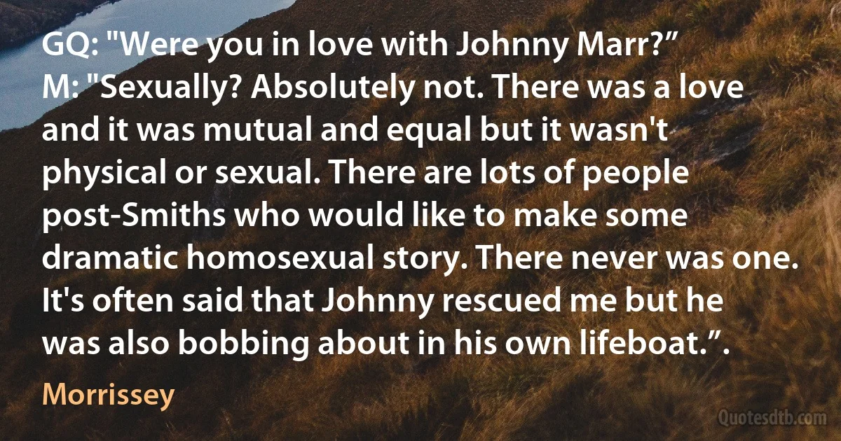 GQ: "Were you in love with Johnny Marr?”
M: "Sexually? Absolutely not. There was a love and it was mutual and equal but it wasn't physical or sexual. There are lots of people post-Smiths who would like to make some dramatic homosexual story. There never was one. It's often said that Johnny rescued me but he was also bobbing about in his own lifeboat.”. (Morrissey)