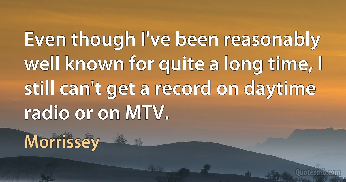 Even though I've been reasonably well known for quite a long time, I still can't get a record on daytime radio or on MTV. (Morrissey)