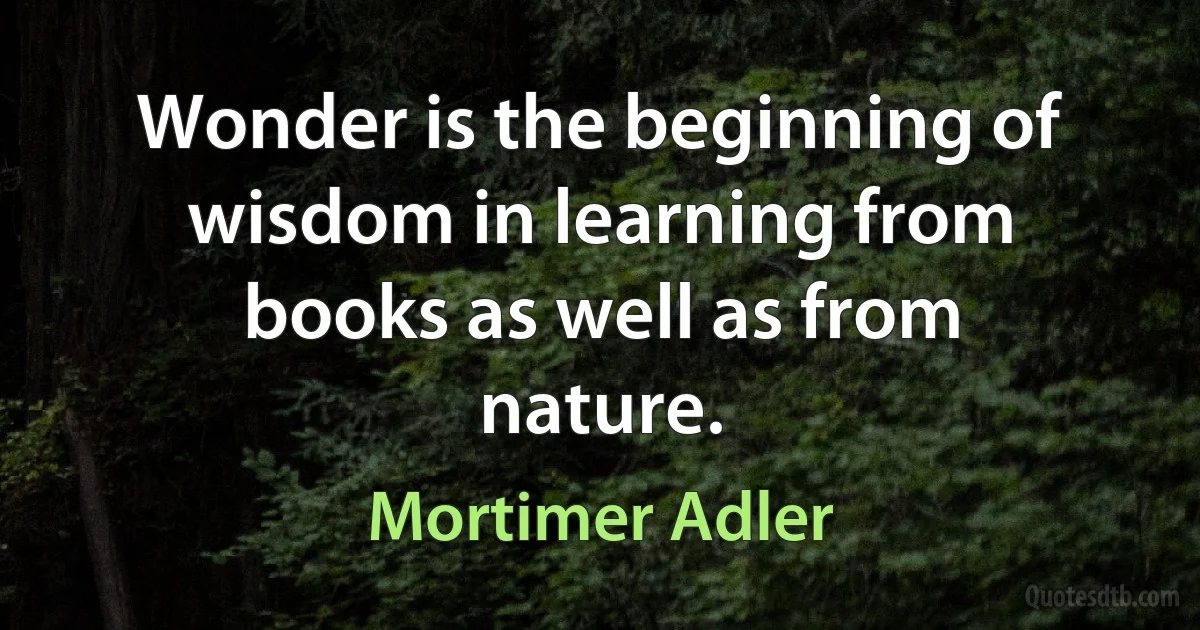 Wonder is the beginning of wisdom in learning from books as well as from nature. (Mortimer Adler)