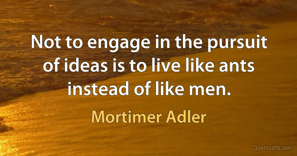 Not to engage in the pursuit of ideas is to live like ants instead of like men. (Mortimer Adler)