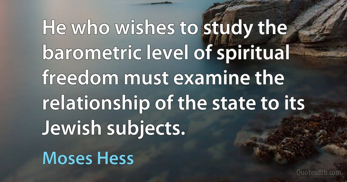 He who wishes to study the barometric level of spiritual freedom must examine the relationship of the state to its Jewish subjects. (Moses Hess)