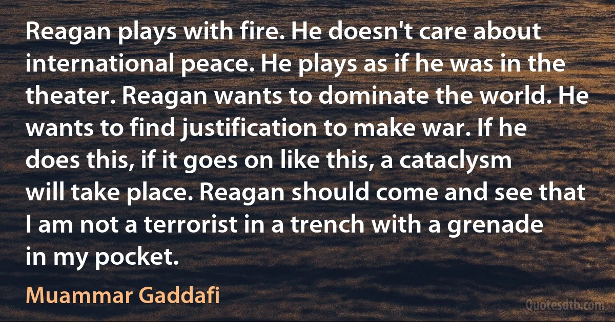 Reagan plays with fire. He doesn't care about international peace. He plays as if he was in the theater. Reagan wants to dominate the world. He wants to find justification to make war. If he does this, if it goes on like this, a cataclysm will take place. Reagan should come and see that I am not a terrorist in a trench with a grenade in my pocket. (Muammar Gaddafi)