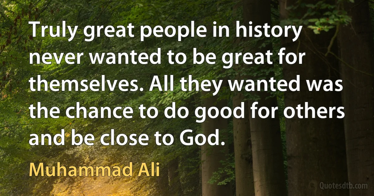 Truly great people in history never wanted to be great for themselves. All they wanted was the chance to do good for others and be close to God. (Muhammad Ali)