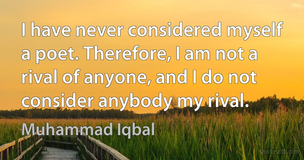 I have never considered myself a poet. Therefore, I am not a rival of anyone, and I do not consider anybody my rival. (Muhammad Iqbal)