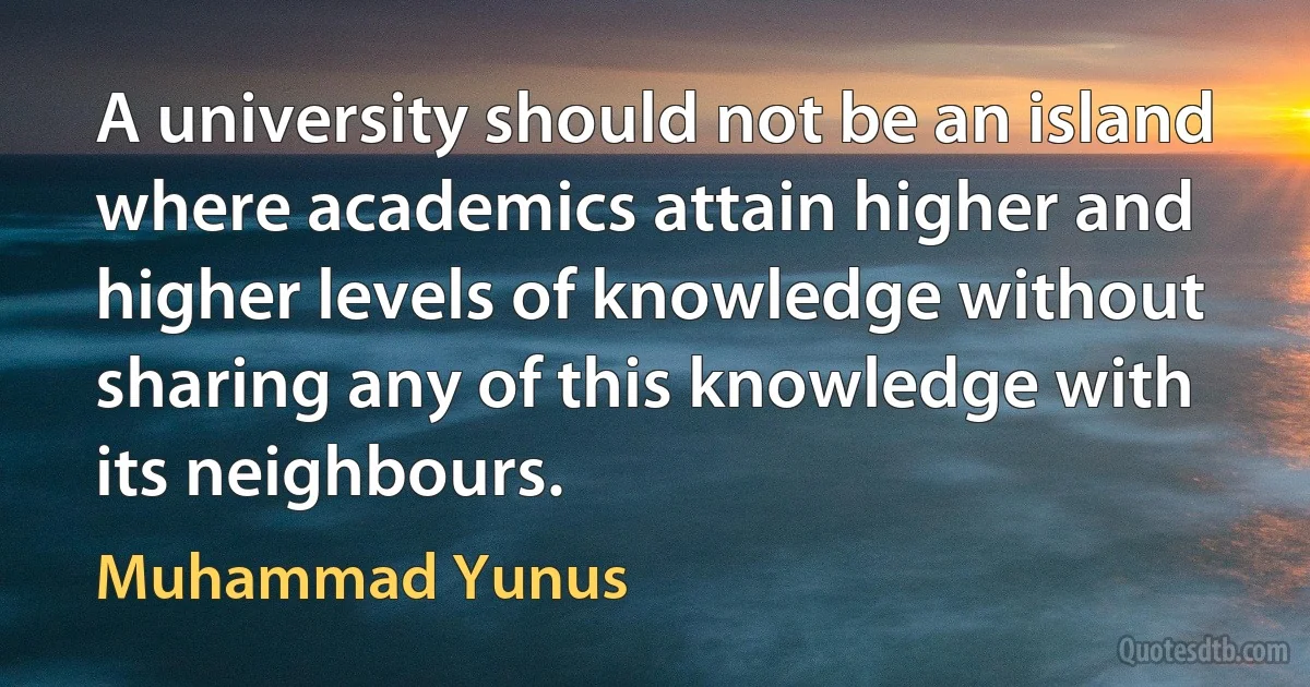 A university should not be an island where academics attain higher and higher levels of knowledge without sharing any of this knowledge with its neighbours. (Muhammad Yunus)