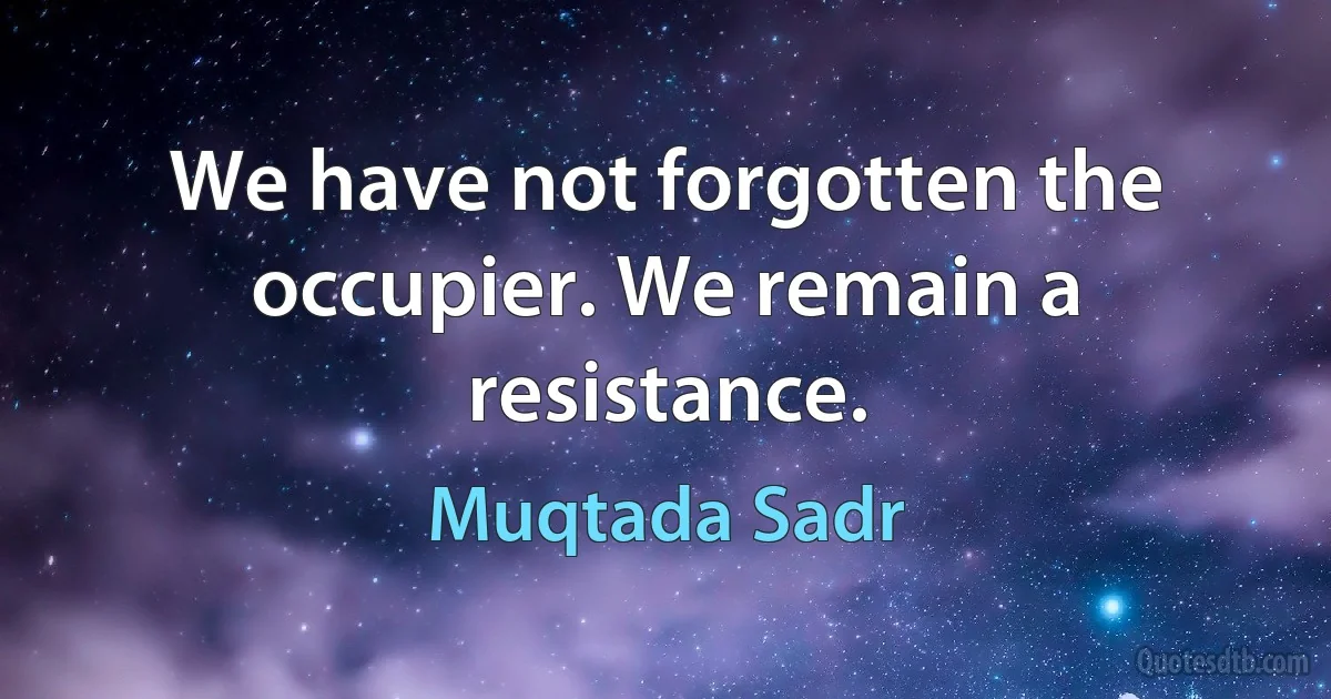 We have not forgotten the occupier. We remain a resistance. (Muqtada Sadr)