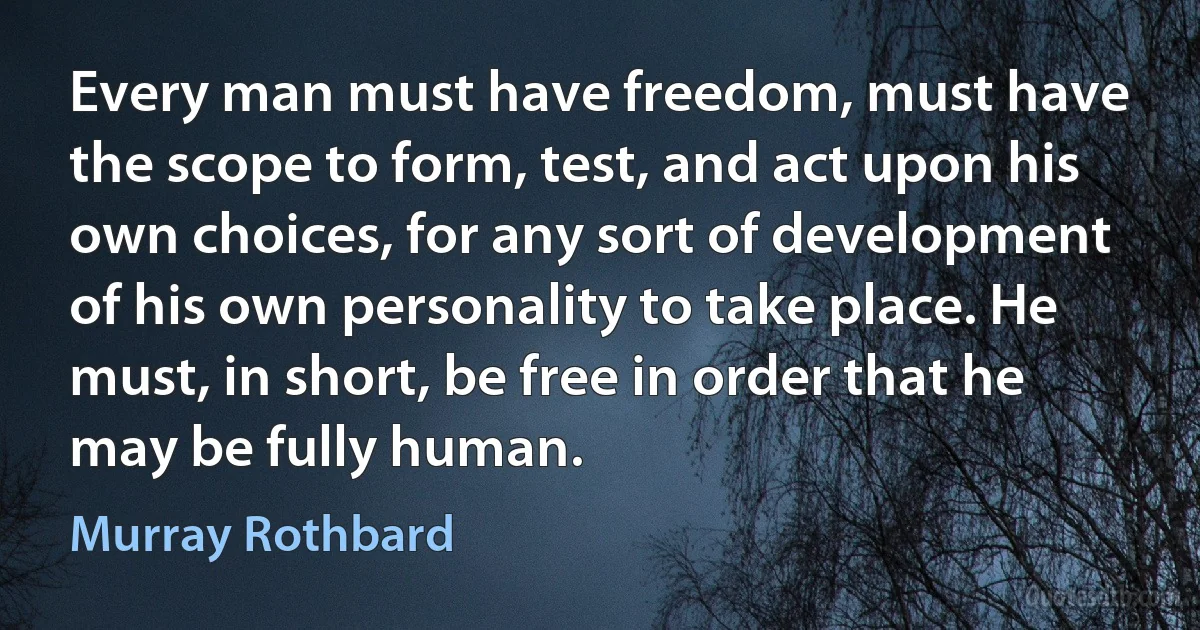 Every man must have freedom, must have the scope to form, test, and act upon his own choices, for any sort of development of his own personality to take place. He must, in short, be free in order that he may be fully human. (Murray Rothbard)