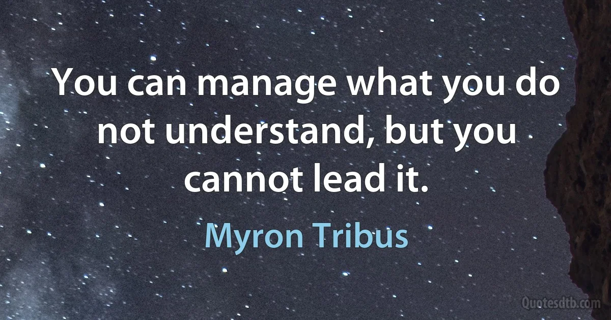 You can manage what you do not understand, but you cannot lead it. (Myron Tribus)