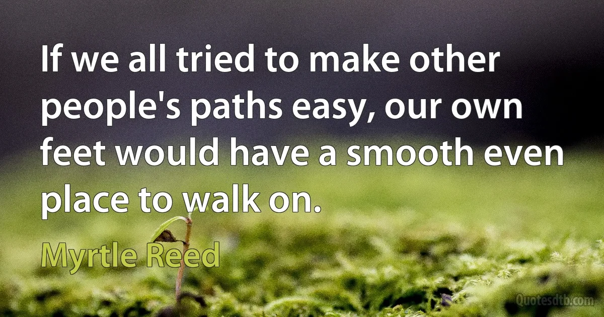 If we all tried to make other people's paths easy, our own feet would have a smooth even place to walk on. (Myrtle Reed)