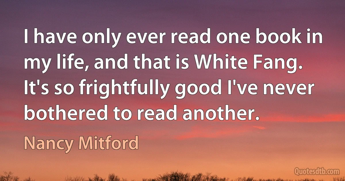 I have only ever read one book in my life, and that is White Fang. It's so frightfully good I've never bothered to read another. (Nancy Mitford)