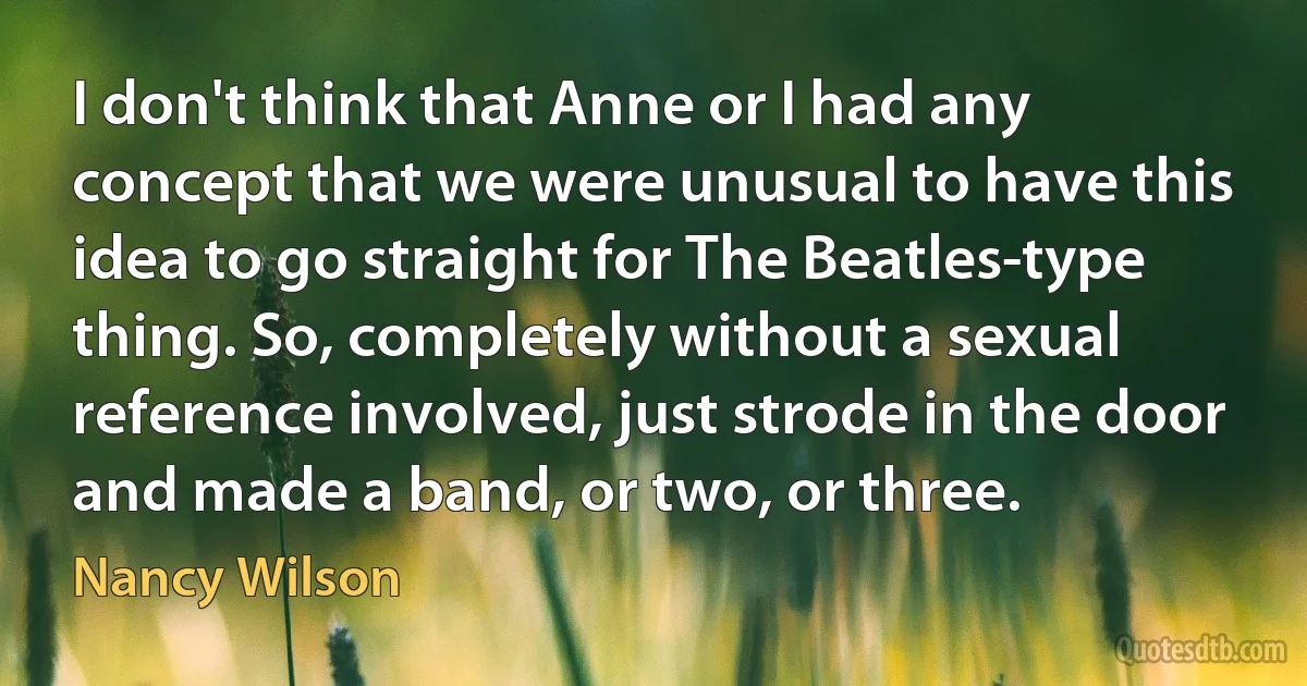 I don't think that Anne or I had any concept that we were unusual to have this idea to go straight for The Beatles-type thing. So, completely without a sexual reference involved, just strode in the door and made a band, or two, or three. (Nancy Wilson)