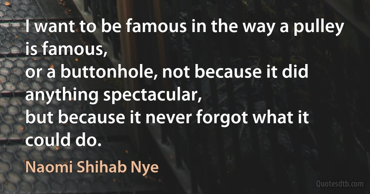 I want to be famous in the way a pulley is famous,
or a buttonhole, not because it did anything spectacular,
but because it never forgot what it could do. (Naomi Shihab Nye)