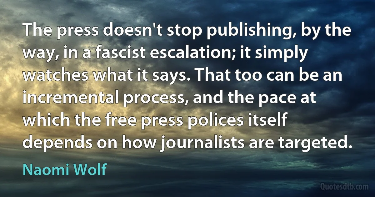 The press doesn't stop publishing, by the way, in a fascist escalation; it simply watches what it says. That too can be an incremental process, and the pace at which the free press polices itself depends on how journalists are targeted. (Naomi Wolf)