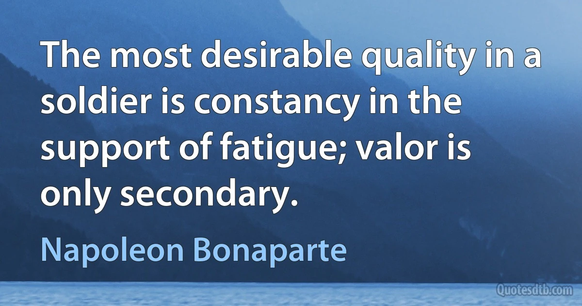 The most desirable quality in a soldier is constancy in the support of fatigue; valor is only secondary. (Napoleon Bonaparte)