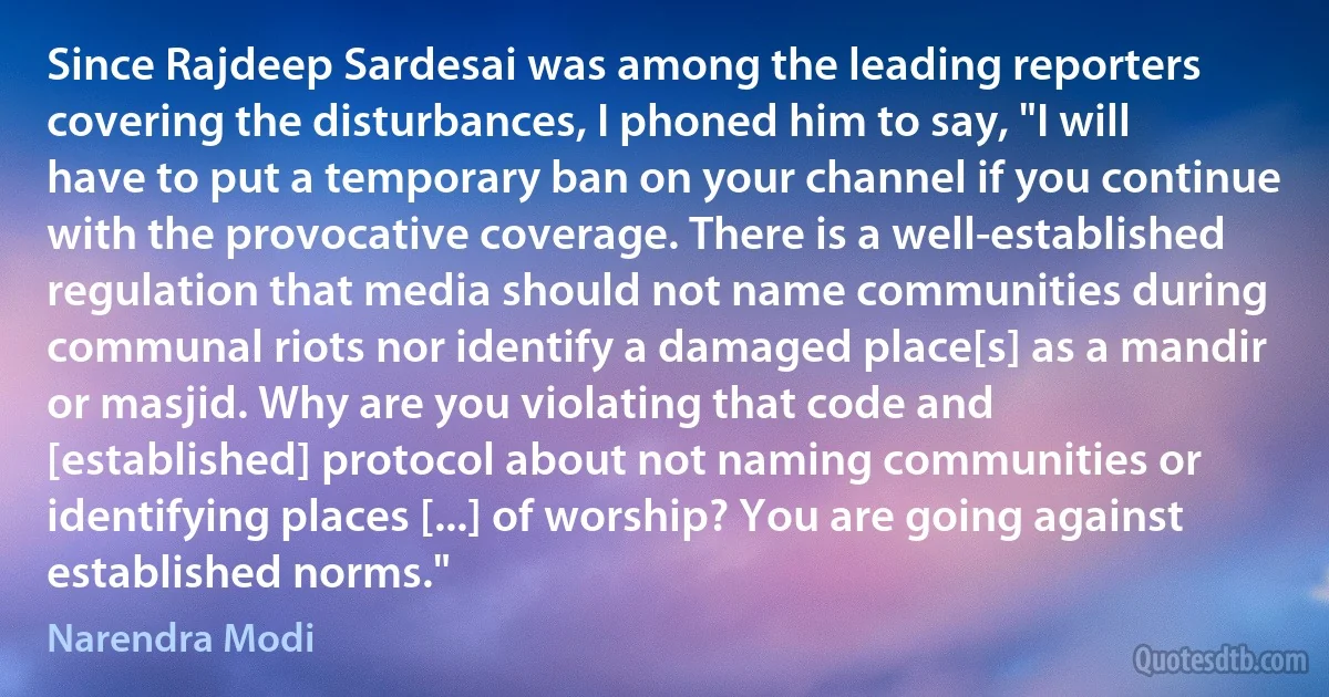 Since Rajdeep Sardesai was among the leading reporters covering the disturbances, I phoned him to say, "I will have to put a temporary ban on your channel if you continue with the provocative coverage. There is a well-established regulation that media should not name communities during communal riots nor identify a damaged place[s] as a mandir or masjid. Why are you violating that code and [established] protocol about not naming communities or identifying places [...] of worship? You are going against established norms." (Narendra Modi)