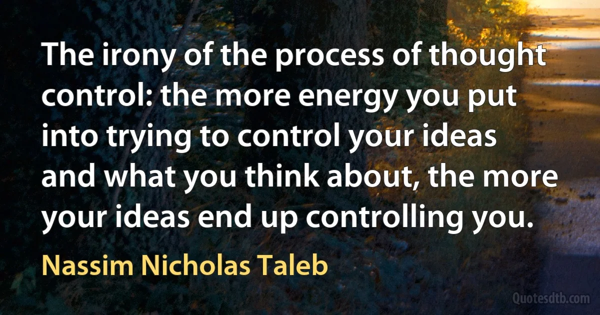 The irony of the process of thought control: the more energy you put into trying to control your ideas and what you think about, the more your ideas end up controlling you. (Nassim Nicholas Taleb)