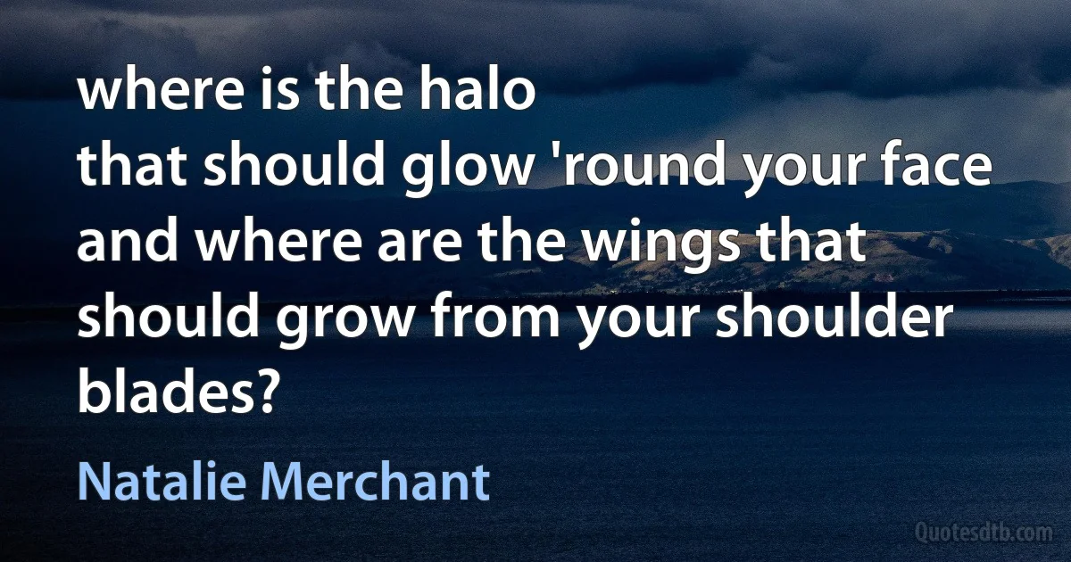 where is the halo
that should glow 'round your face
and where are the wings that
should grow from your shoulder blades? (Natalie Merchant)