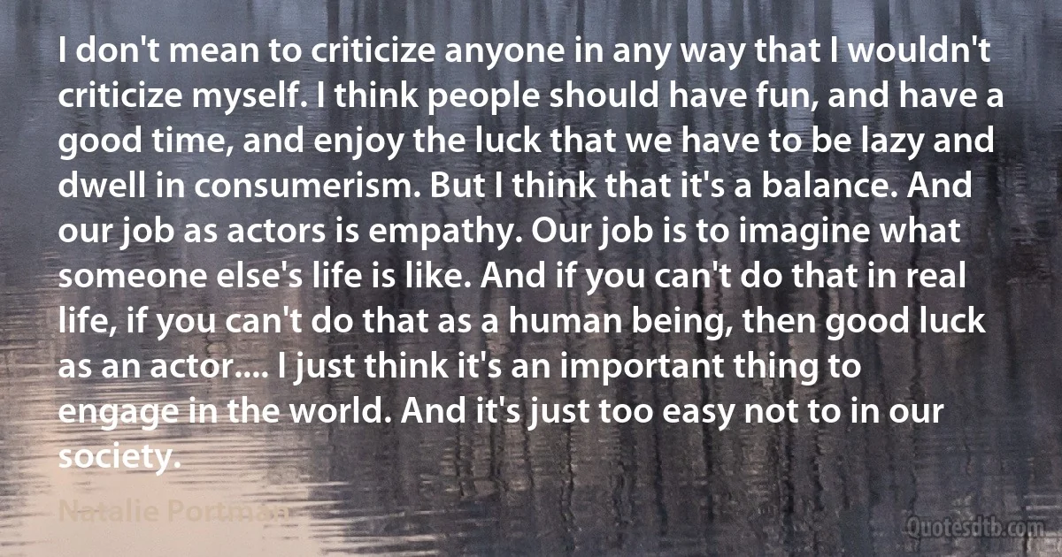 I don't mean to criticize anyone in any way that I wouldn't criticize myself. I think people should have fun, and have a good time, and enjoy the luck that we have to be lazy and dwell in consumerism. But I think that it's a balance. And our job as actors is empathy. Our job is to imagine what someone else's life is like. And if you can't do that in real life, if you can't do that as a human being, then good luck as an actor.... I just think it's an important thing to engage in the world. And it's just too easy not to in our society. (Natalie Portman)