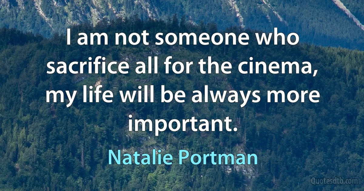 I am not someone who sacrifice all for the cinema, my life will be always more important. (Natalie Portman)