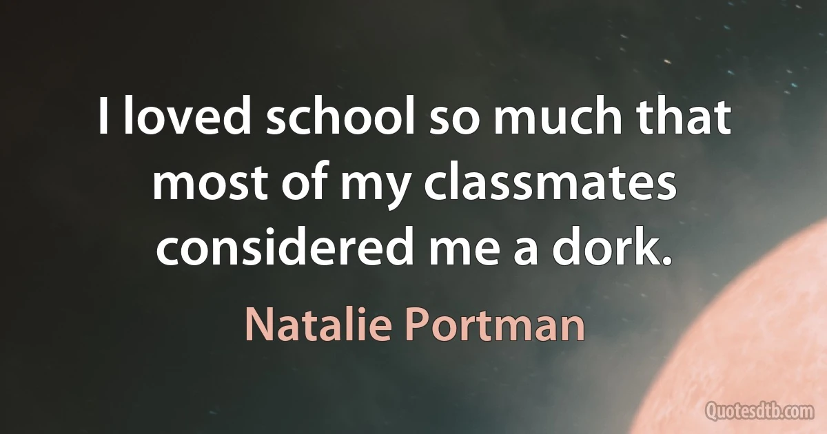 I loved school so much that most of my classmates considered me a dork. (Natalie Portman)