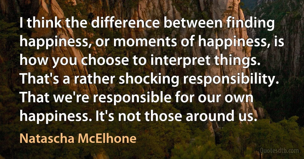 I think the difference between finding happiness, or moments of happiness, is how you choose to interpret things. That's a rather shocking responsibility. That we're responsible for our own happiness. It's not those around us. (Natascha McElhone)