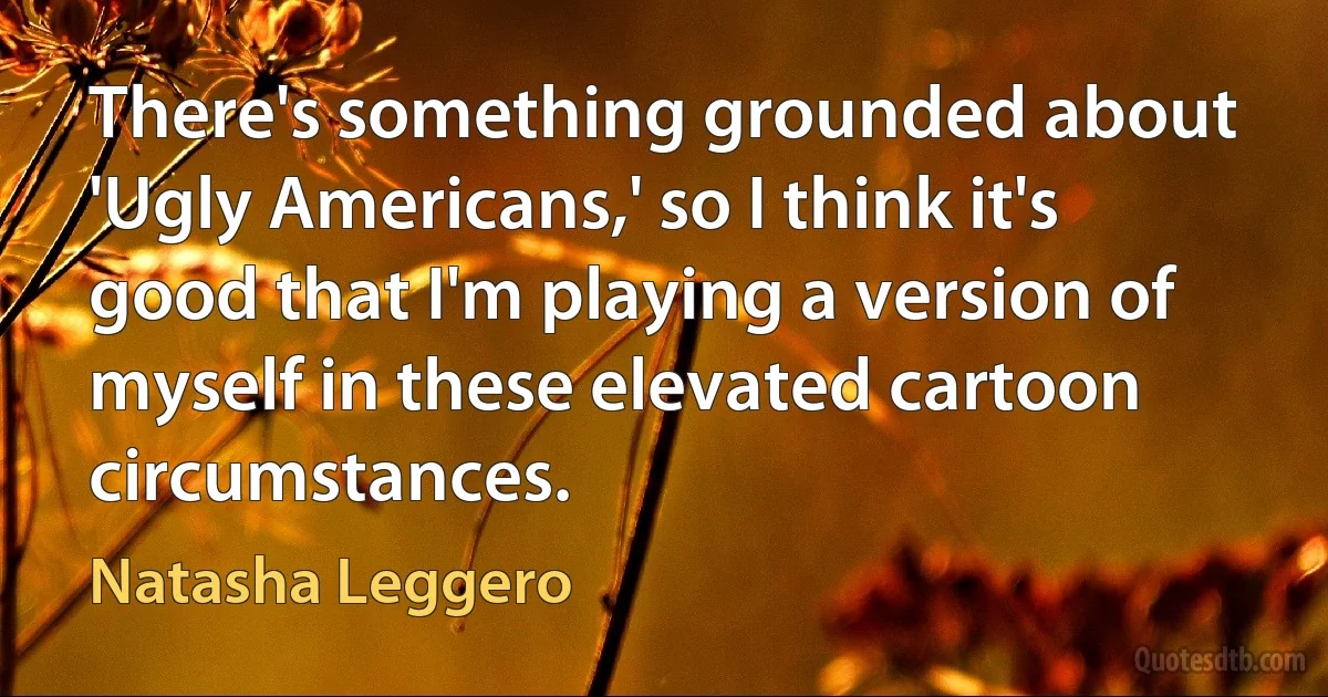 There's something grounded about 'Ugly Americans,' so I think it's good that I'm playing a version of myself in these elevated cartoon circumstances. (Natasha Leggero)