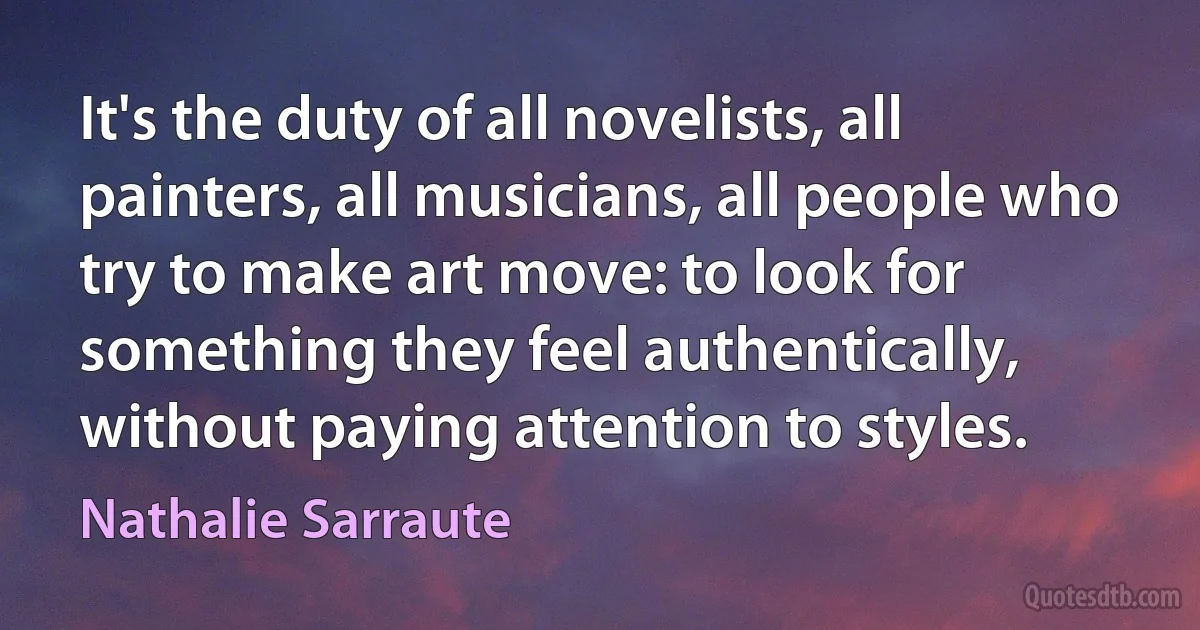 It's the duty of all novelists, all painters, all musicians, all people who try to make art move: to look for something they feel authentically, without paying attention to styles. (Nathalie Sarraute)