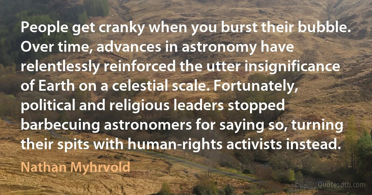 People get cranky when you burst their bubble. Over time, advances in astronomy have relentlessly reinforced the utter insignificance of Earth on a celestial scale. Fortunately, political and religious leaders stopped barbecuing astronomers for saying so, turning their spits with human-rights activists instead. (Nathan Myhrvold)